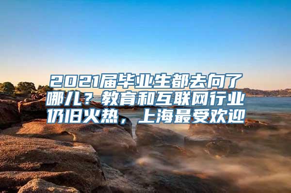 2021届毕业生都去向了哪儿？教育和互联网行业仍旧火热，上海最受欢迎