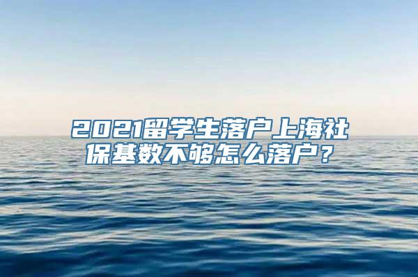 2021留学生落户上海社保基数不够怎么落户？