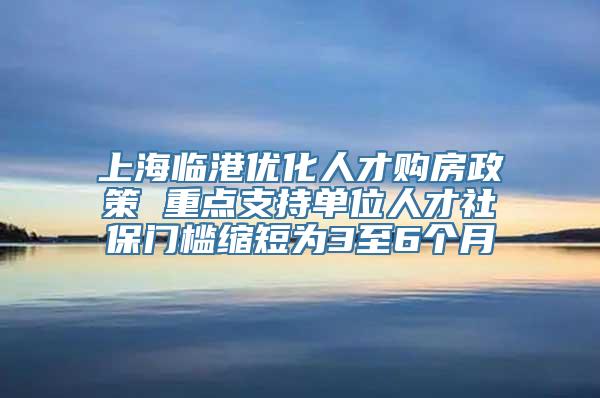 上海临港优化人才购房政策 重点支持单位人才社保门槛缩短为3至6个月