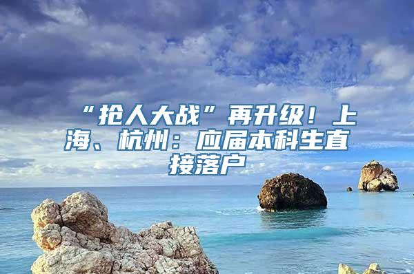 “抢人大战”再升级！上海、杭州：应届本科生直接落户