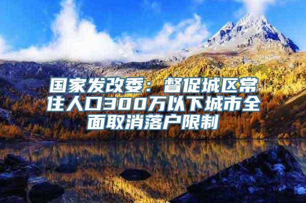 国家发改委：督促城区常住人口300万以下城市全面取消落户限制