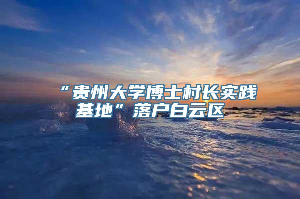 “贵州大学博士村长实践基地”落户白云区