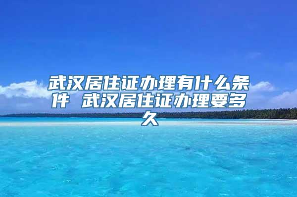 武汉居住证办理有什么条件 武汉居住证办理要多久