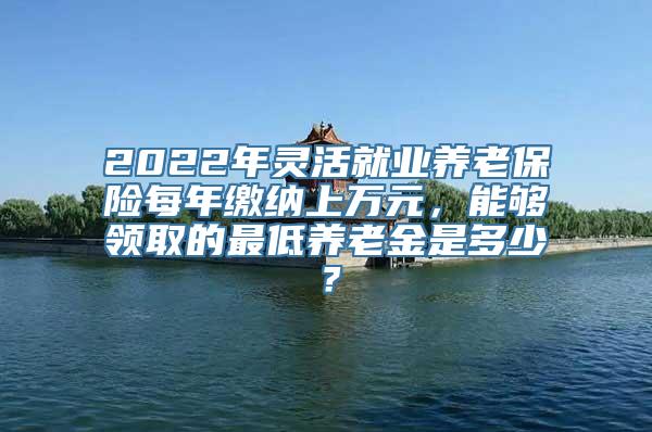 2022年灵活就业养老保险每年缴纳上万元，能够领取的最低养老金是多少？