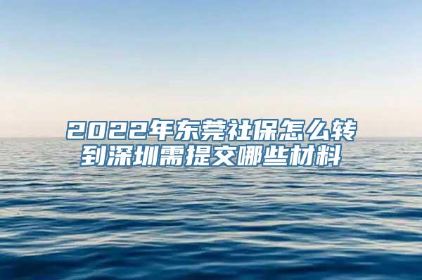 2022年东莞社保怎么转到深圳需提交哪些材料