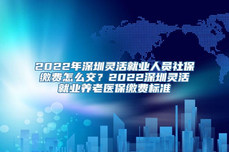 2022年深圳灵活就业人员社保缴费怎么交？2022深圳灵活就业养老医保缴费标准