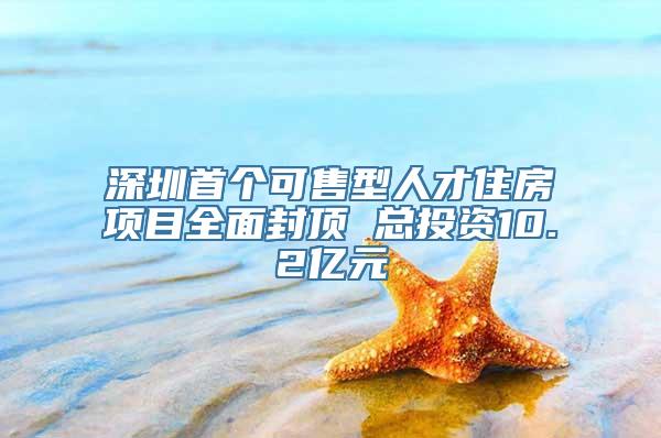 深圳首个可售型人才住房项目全面封顶 总投资10.2亿元