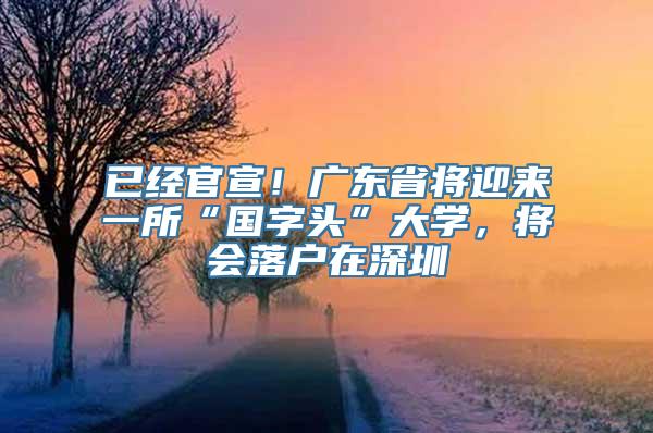 已经官宣！广东省将迎来一所“国字头”大学，将会落户在深圳