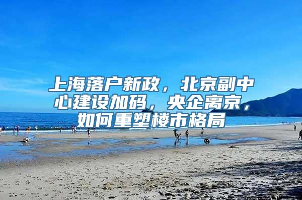 上海落户新政，北京副中心建设加码，央企离京，如何重塑楼市格局