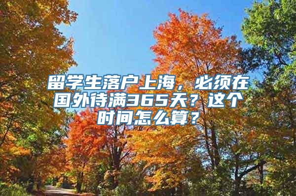 留学生落户上海，必须在国外待满365天？这个时间怎么算？