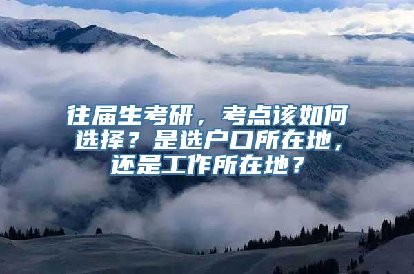 往届生考研，考点该如何选择？是选户口所在地，还是工作所在地？