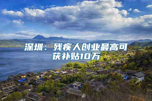 深圳：残疾人创业最高可获补贴10万