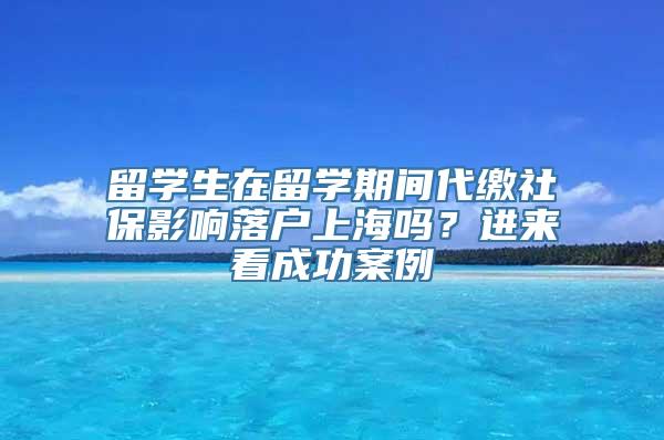 留学生在留学期间代缴社保影响落户上海吗？进来看成功案例→