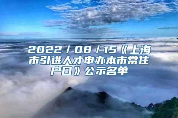 2022／08／15《上海市引进人才申办本市常住户口》公示名单