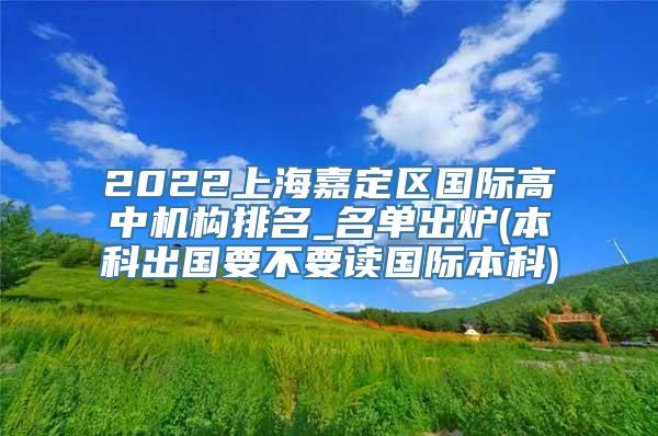 2022上海嘉定区国际高中机构排名_名单出炉(本科出国要不要读国际本科)