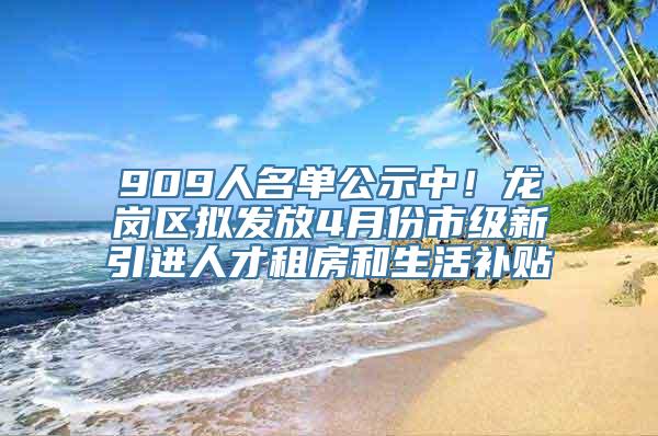 909人名单公示中！龙岗区拟发放4月份市级新引进人才租房和生活补贴