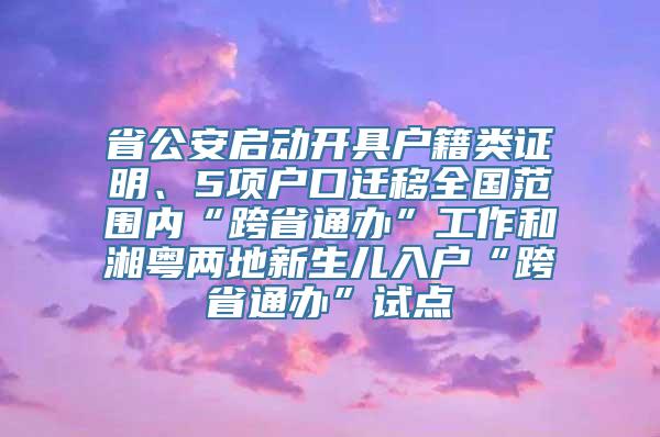 省公安启动开具户籍类证明、5项户口迁移全国范围内“跨省通办”工作和湘粤两地新生儿入户“跨省通办”试点