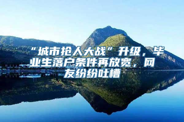 “城市抢人大战”升级，毕业生落户条件再放宽，网友纷纷吐槽