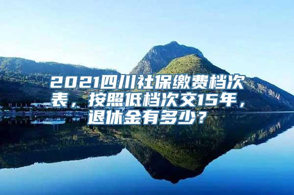2021四川社保缴费档次表，按照低档次交15年，退休金有多少？