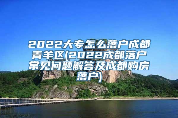 2022大专怎么落户成都青羊区(2022成都落户常见问题解答及成都购房落户)