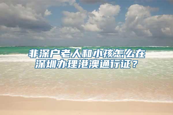 非深户老人和小孩怎么在深圳办理港澳通行证？