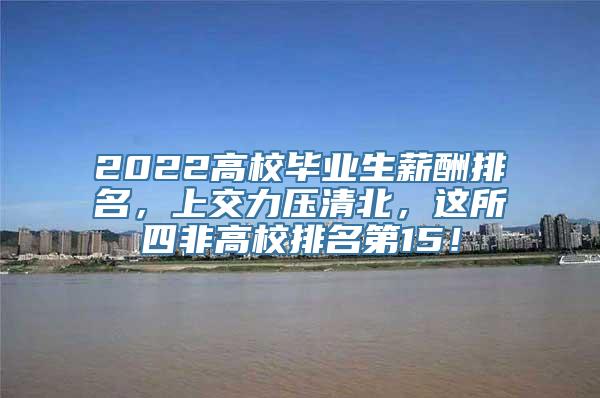 2022高校毕业生薪酬排名，上交力压清北，这所四非高校排名第15！