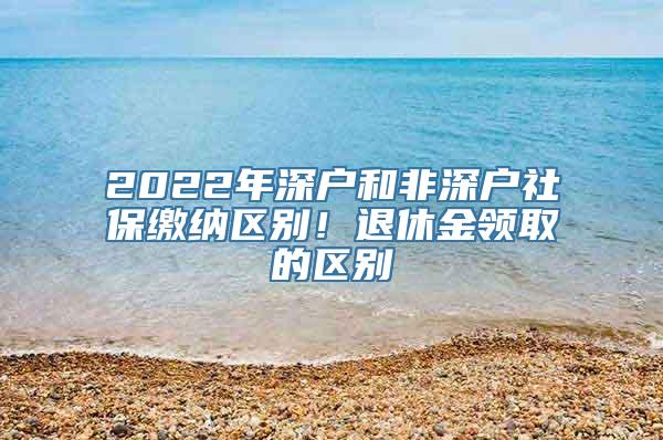 2022年深户和非深户社保缴纳区别！退休金领取的区别