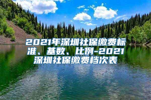 2021年深圳社保缴费标准、基数、比例-2021深圳社保缴费档次表