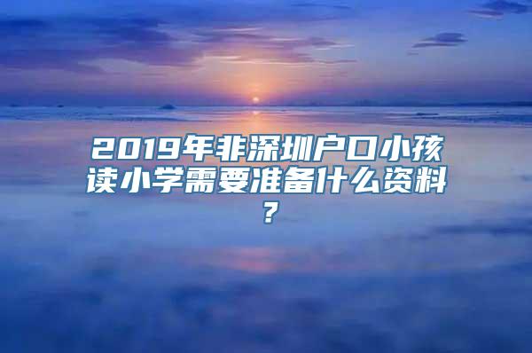 2019年非深圳户口小孩读小学需要准备什么资料？