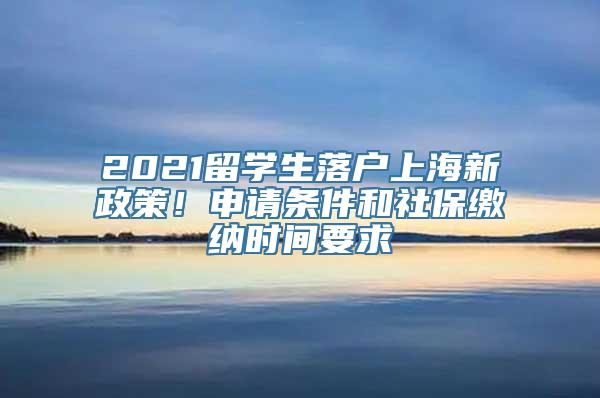 2021留学生落户上海新政策！申请条件和社保缴纳时间要求