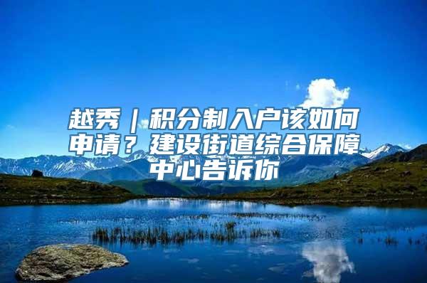 越秀｜积分制入户该如何申请？建设街道综合保障中心告诉你