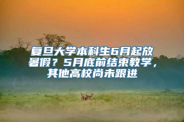 复旦大学本科生6月起放暑假？5月底前结束教学，其他高校尚未跟进