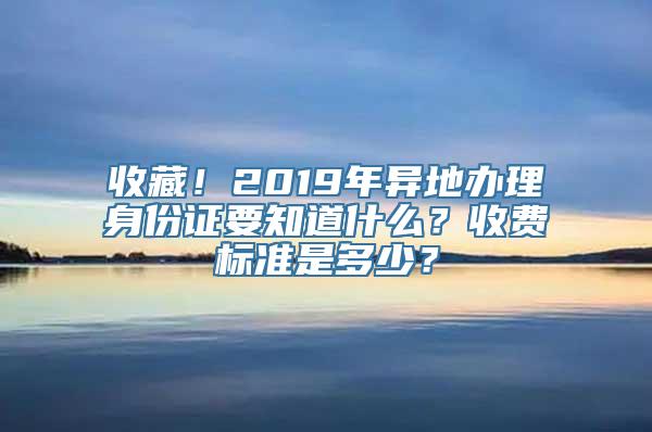 收藏！2019年异地办理身份证要知道什么？收费标准是多少？