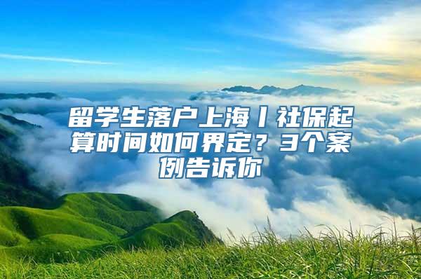 留学生落户上海丨社保起算时间如何界定？3个案例告诉你