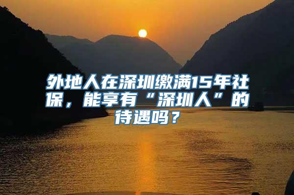 外地人在深圳缴满15年社保，能享有“深圳人”的待遇吗？