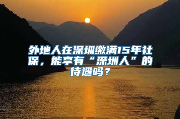 外地人在深圳缴满15年社保，能享有“深圳人”的待遇吗？