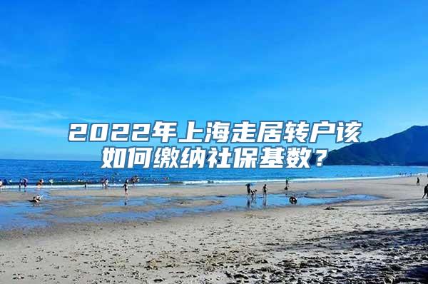 2022年上海走居转户该如何缴纳社保基数？