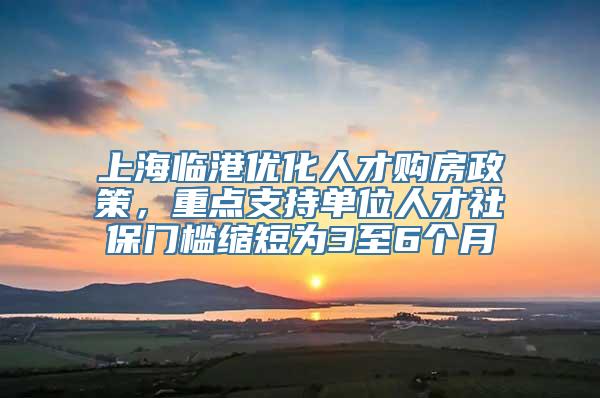 上海临港优化人才购房政策，重点支持单位人才社保门槛缩短为3至6个月