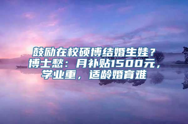 鼓励在校硕博结婚生娃？博士愁：月补贴1500元，学业重，适龄婚育难