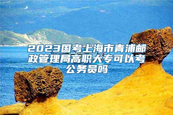 2023国考上海市青浦邮政管理局高职大专可以考公务员吗