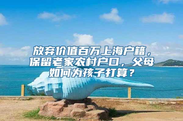 放弃价值百万上海户籍，保留老家农村户口，父母如何为孩子打算？