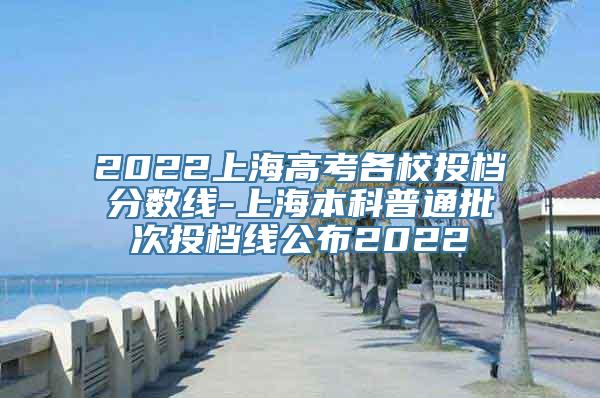 2022上海高考各校投档分数线-上海本科普通批次投档线公布2022