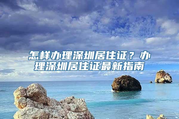 怎样办理深圳居住证？办理深圳居住证最新指南