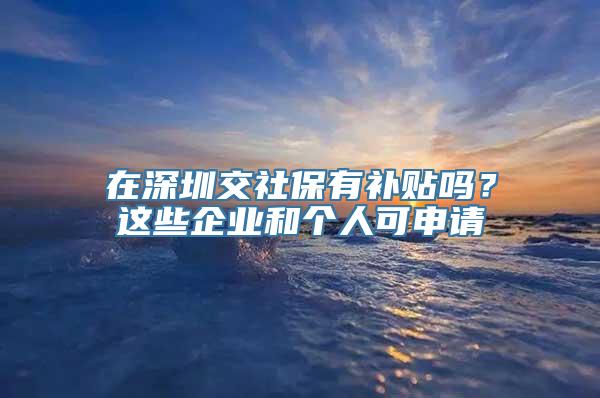 在深圳交社保有补贴吗？这些企业和个人可申请