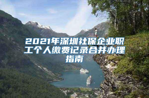 2021年深圳社保企业职工个人缴费记录合并办理指南