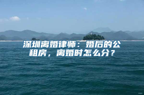 深圳离婚律师：婚后的公租房，离婚时怎么分？
