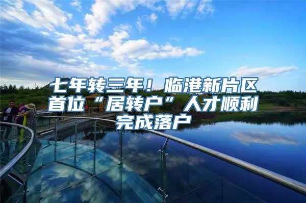 七年转三年！临港新片区首位“居转户”人才顺利完成落户