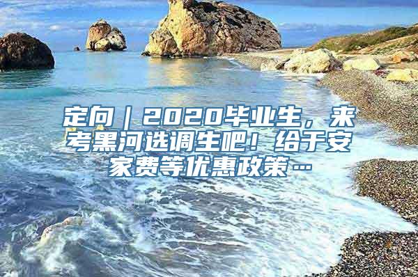 定向｜2020毕业生，来考黑河选调生吧！给于安家费等优惠政策…