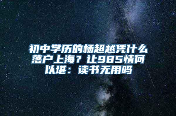 初中学历的杨超越凭什么落户上海？让985情何以堪：读书无用吗