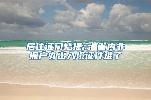 居住证门槛提高 省内非深户办出入境证件难了